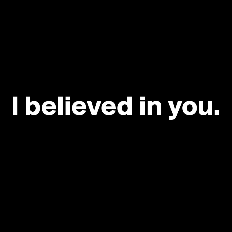 


I believed in you. 


