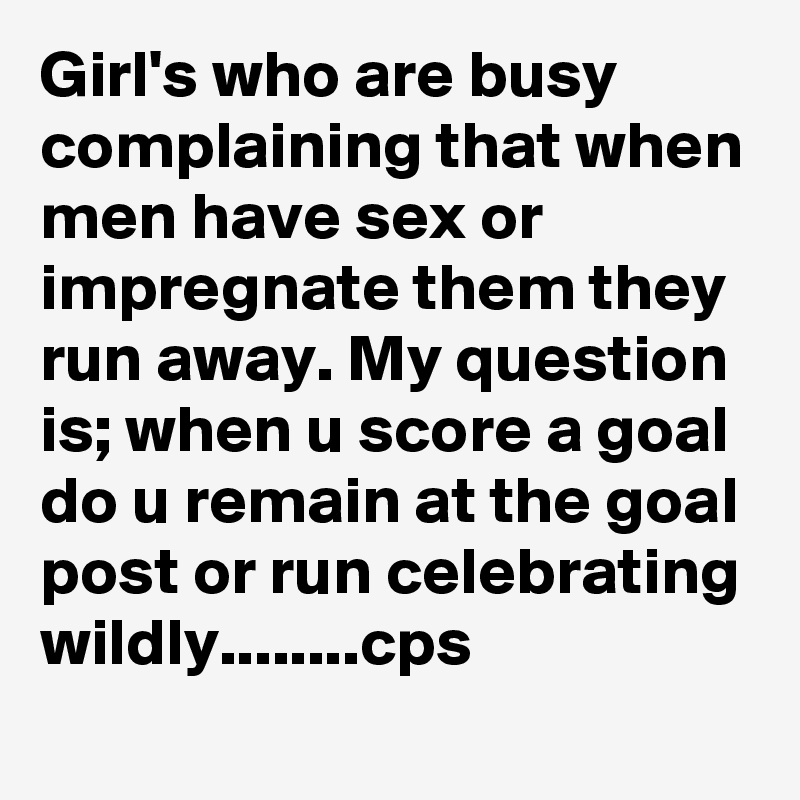 Girl's who are busy complaining that when men have sex or impregnate them they run away. My question is; when u score a goal do u remain at the goal post or run celebrating wildly........cps