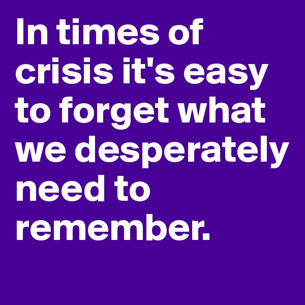 In times of crisis it's easy to forget what we desperately need to remember.