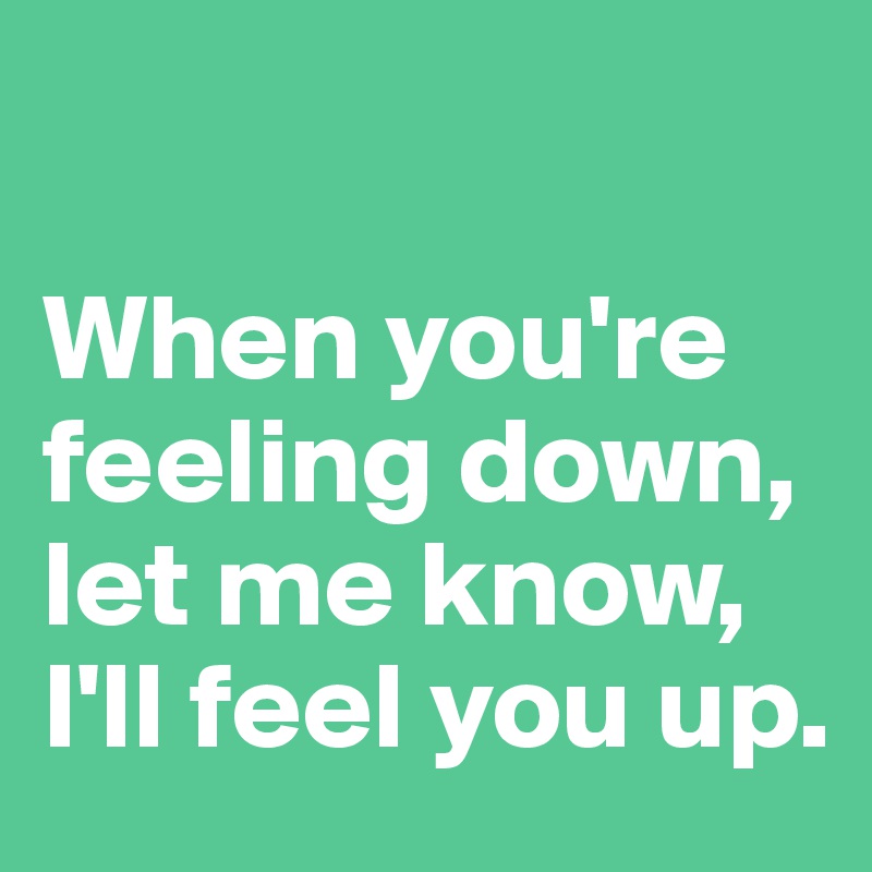 

When you're feeling down, let me know, I'll feel you up.