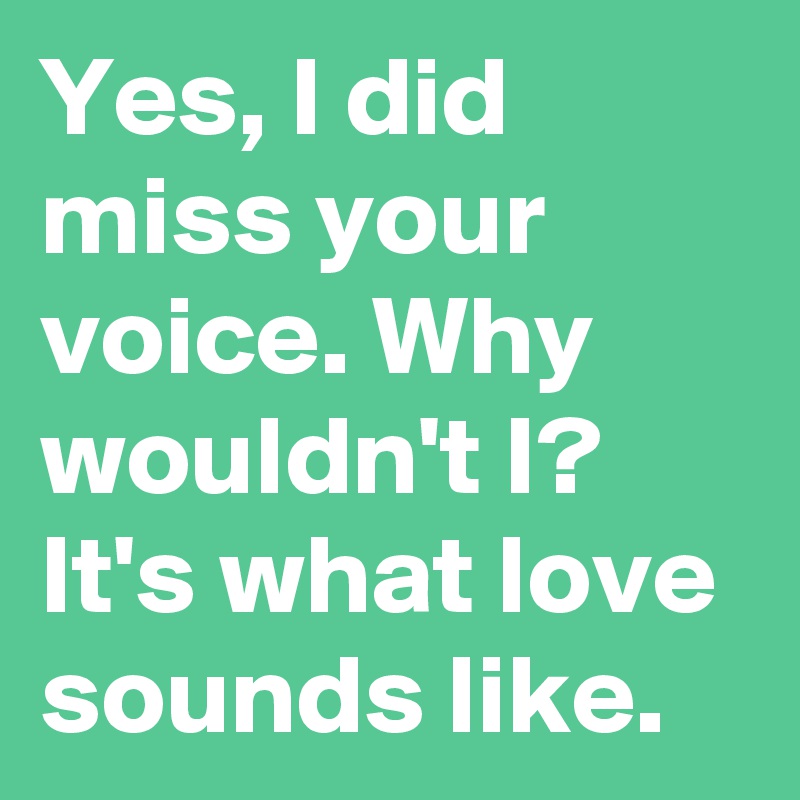 Yes, I did miss your voice. Why wouldn't I? It's what love sounds like.