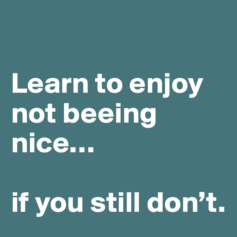

Learn to enjoy not beeing nice… 

if you still don’t.