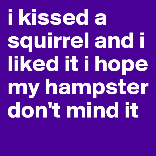i kissed a squirrel and i liked it i hope my hampster don't mind it 