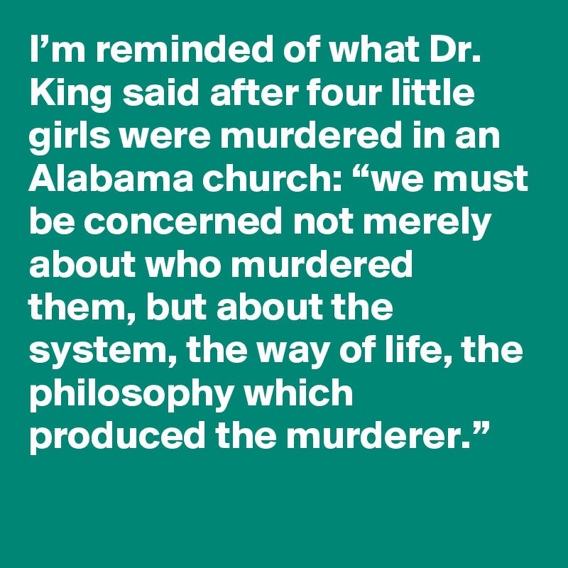 I’m reminded of what Dr. King said after four little girls were murdered in an Alabama church: “we must be concerned not merely about who murdered them, but about the system, the way of life, the philosophy which produced the murderer.”