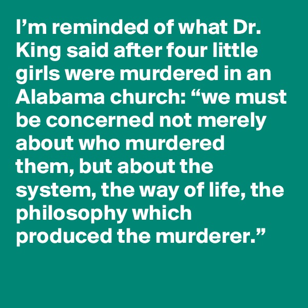 I’m reminded of what Dr. King said after four little girls were murdered in an Alabama church: “we must be concerned not merely about who murdered them, but about the system, the way of life, the philosophy which produced the murderer.”