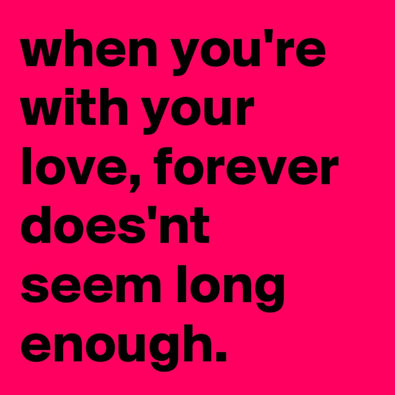 when you're with your love, forever does'nt seem long enough.