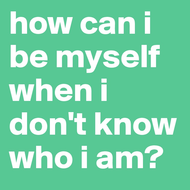 how can i be myself when i don't know who i am?