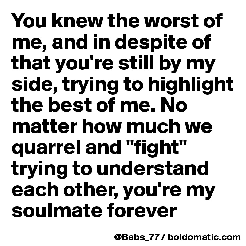 You knew the worst of me, and in despite of that you're still by my side, trying to highlight the best of me. No matter how much we quarrel and "fight" trying to understand each other, you're my soulmate forever