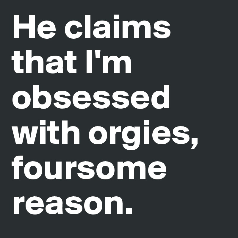 He claims that I'm obsessed with orgies, foursome 
reason. 