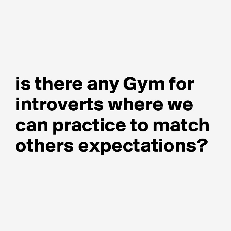 


 is there any Gym for
 introverts where we
 can practice to match
 others expectations?


