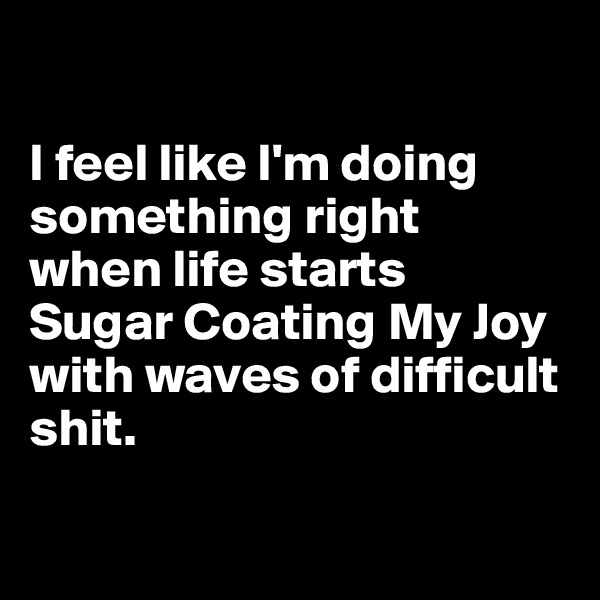 

I feel like I'm doing something right 
when life starts 
Sugar Coating My Joy with waves of difficult shit.

