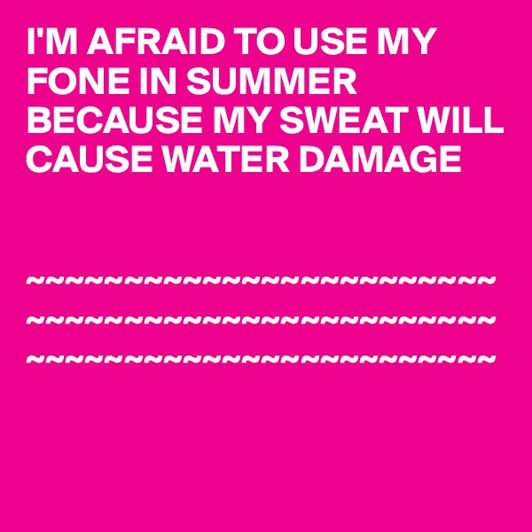 I'M AFRAID TO USE MY FONE IN SUMMER BECAUSE MY SWEAT WILL CAUSE WATER DAMAGE 


~~~~~~~~~~~~~~~~~~~~~~~~
~~~~~~~~~~~~~~~~~~~~~~~~
~~~~~~~~~~~~~~~~~~~~~~~~


