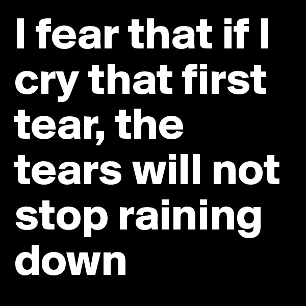 I fear that if I cry that first tear, the tears will not stop raining down