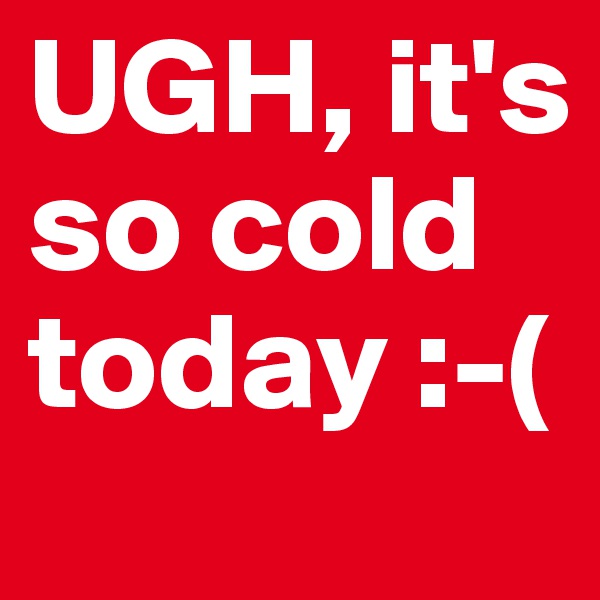 UGH, it's so cold today :-(