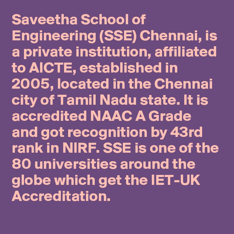 Saveetha School of Engineering (SSE) Chennai, is a private institution, affiliated to AICTE, established in 2005, located in the Chennai city of Tamil Nadu state. It is accredited NAAC A Grade and got recognition by 43rd  rank in NIRF. SSE is one of the 80 universities around the globe which get the IET-UK Accreditation.
