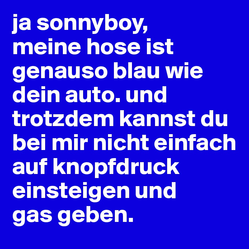 ja sonnyboy, 
meine hose ist genauso blau wie dein auto. und trotzdem kannst du bei mir nicht einfach auf knopfdruck einsteigen und 
gas geben.