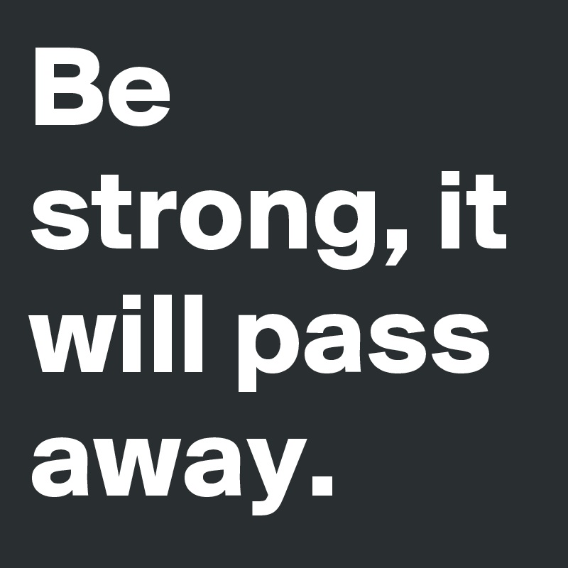 Be strong, it will pass away.
