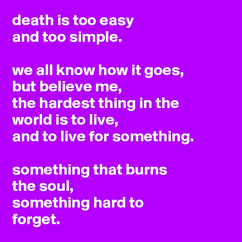 death is too easy
and too simple.

we all know how it goes,
but believe me,
the hardest thing in the
world is to live,
and to live for something.

something that burns
the soul,
something hard to
forget.