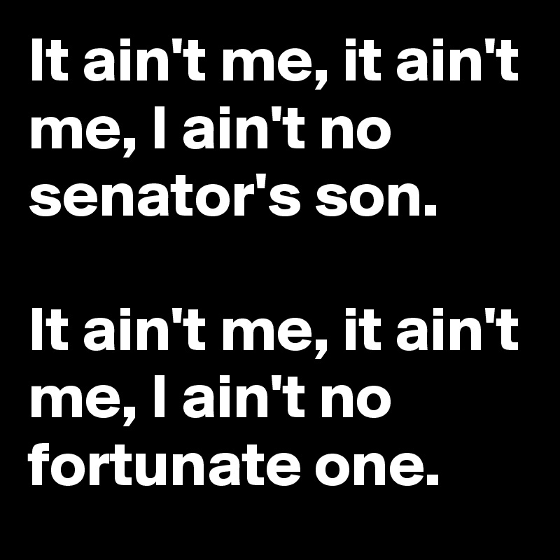 It ain't me, it ain't me, I ain't no senator's son. 

It ain't me, it ain't me, I ain't no fortunate one.