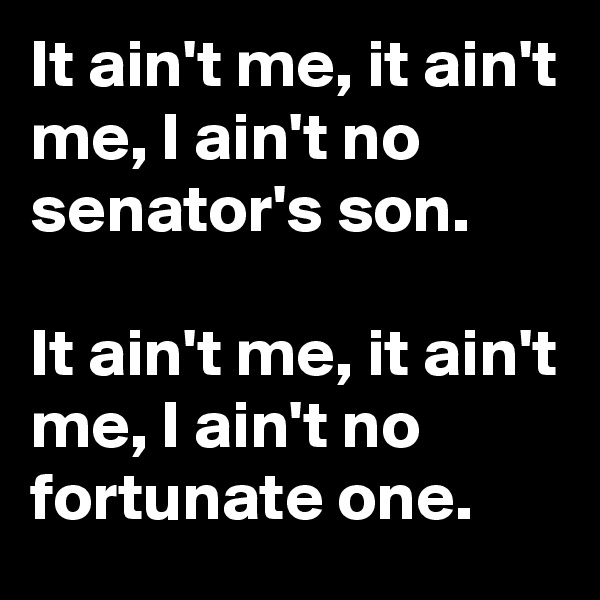 It ain't me, it ain't me, I ain't no senator's son. 

It ain't me, it ain't me, I ain't no fortunate one.