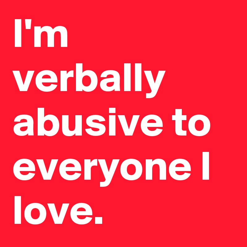 I'm verbally abusive to everyone I love.