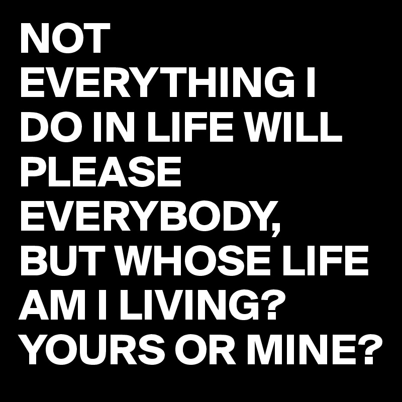 NOT EVERYTHING I DO IN LIFE WILL PLEASE EVERYBODY,
BUT WHOSE LIFE AM I LIVING?
YOURS OR MINE?