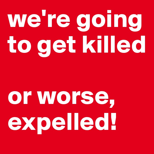 we're going to get killed

or worse, expelled!