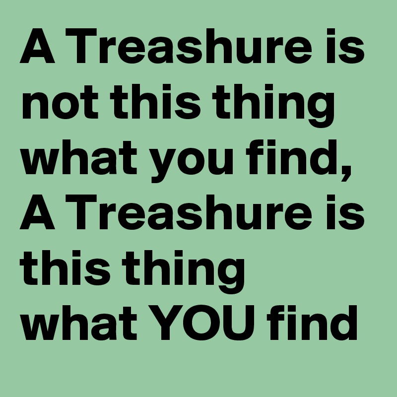 A Treashure is not this thing what you find, A Treashure is this thing what YOU find