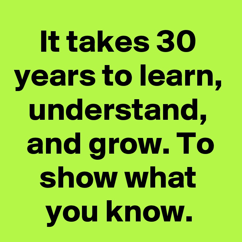 It takes 30 years to learn, understand, and grow. To show what you know.