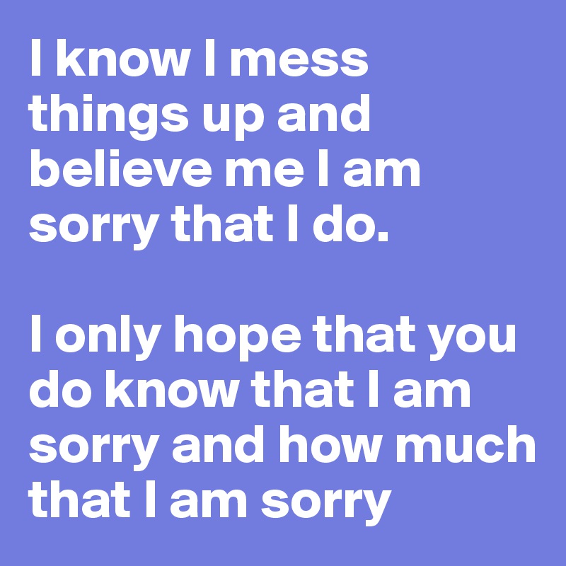 I know I mess things up and believe me I am sorry that I do.

I only hope that you do know that I am sorry and how much that I am sorry