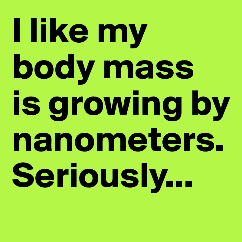 I like my body mass is growing by nanometers. Seriously...