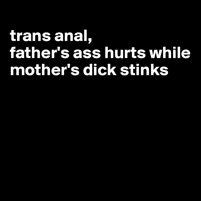 
trans anal,
father's ass hurts while mother's dick stinks





