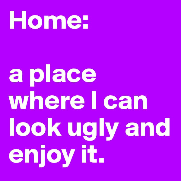 Home:

a place where I can look ugly and enjoy it.