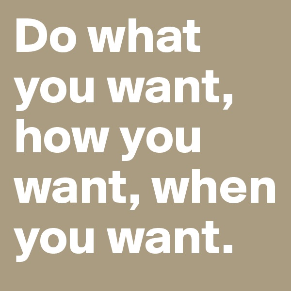 Do what you want, how you want, when you want.