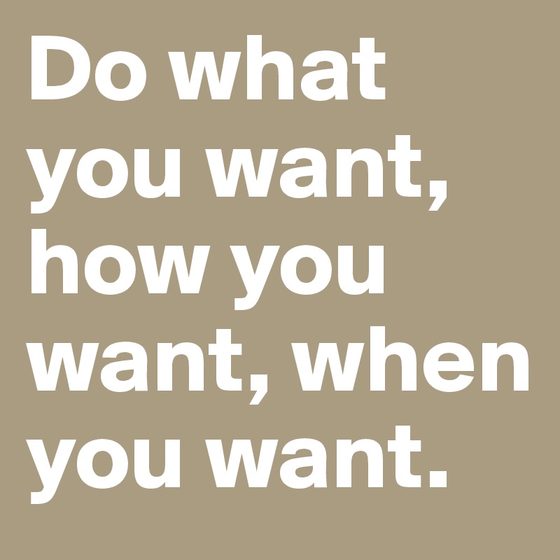 Do what you want, how you want, when you want.