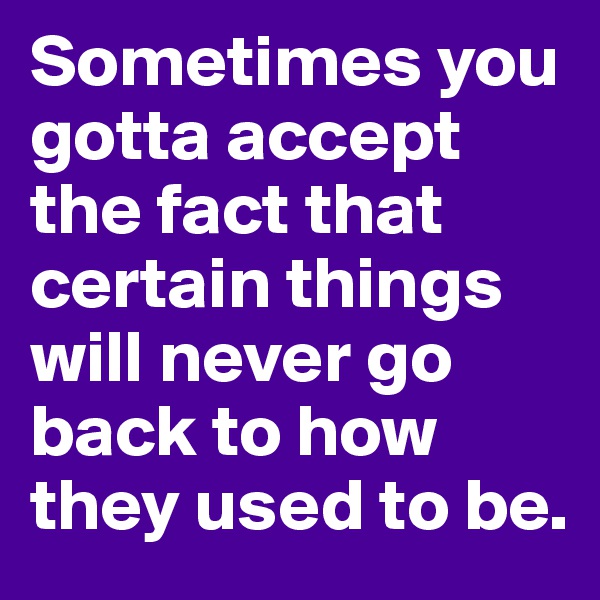 Sometimes you gotta accept the fact that certain things will never go back to how they used to be.
