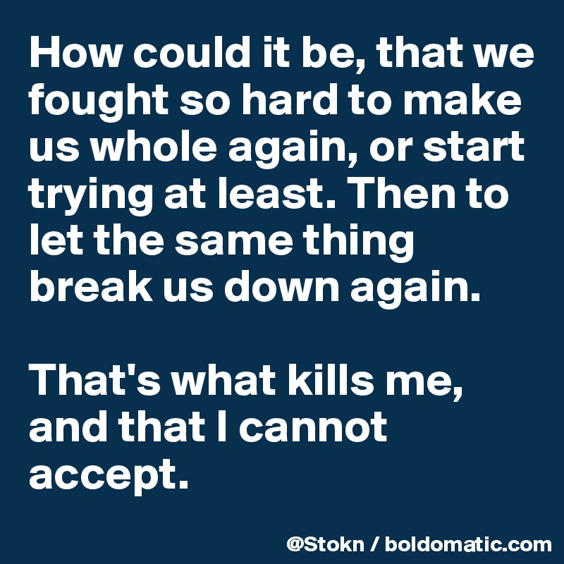How could it be, that we fought so hard to make us whole again, or start trying at least. Then to let the same thing break us down again.

That's what kills me, and that I cannot accept.