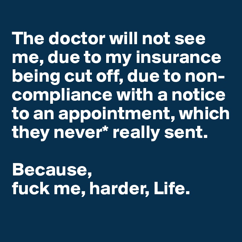 
The doctor will not see me, due to my insurance being cut off, due to non-compliance with a notice to an appointment, which they never* really sent.

Because, 
fuck me, harder, Life.
