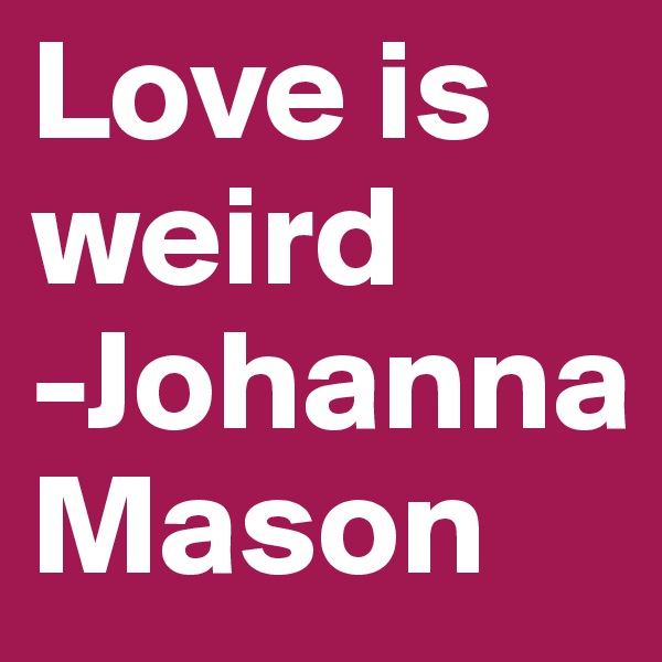 Love is weird
-Johanna Mason