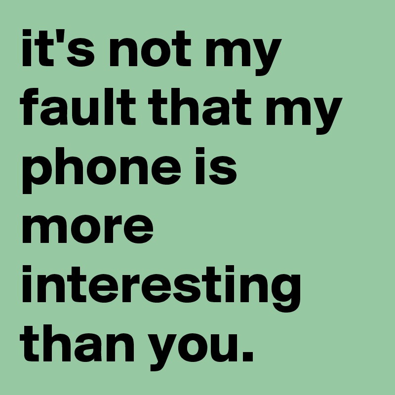 it's not my fault that my phone is more interesting than you.
