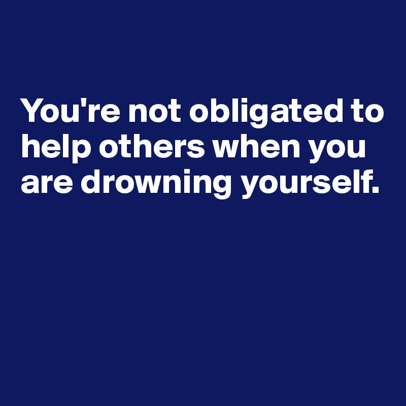 

You're not obligated to help others when you are drowning yourself.





