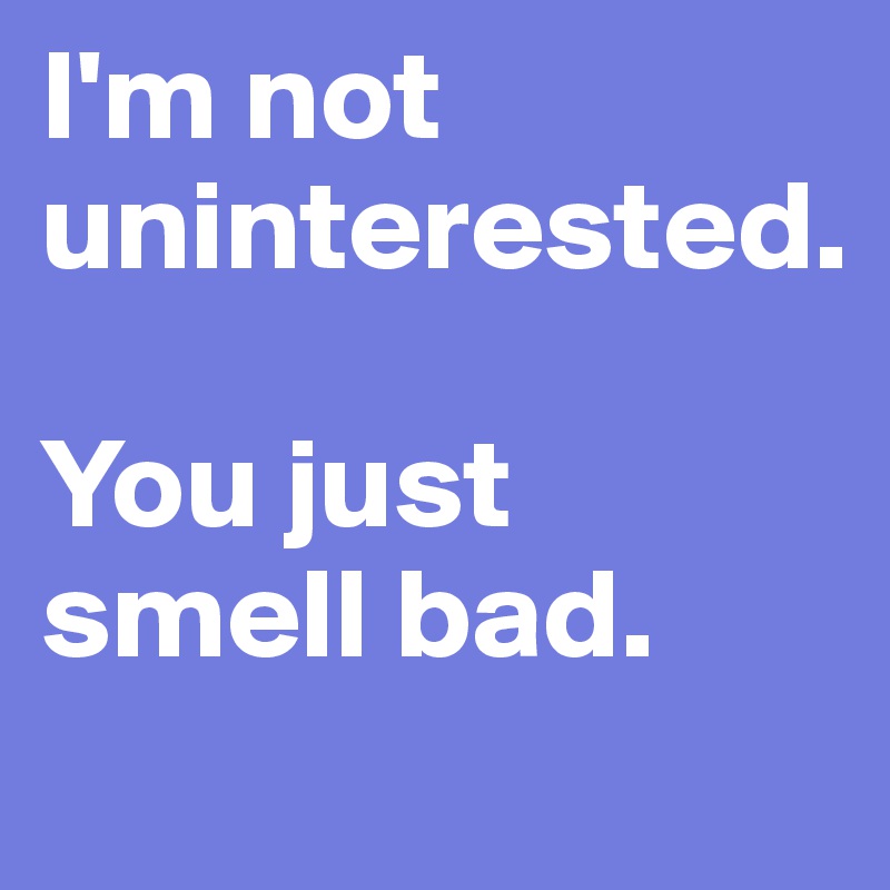 I'm not uninterested. 

You just smell bad.
