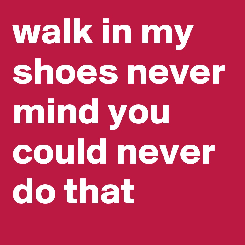 walk in my shoes never mind you could never do that