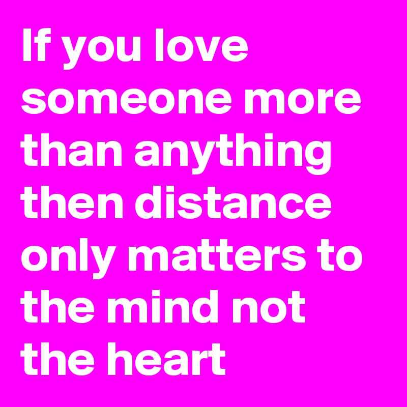 If you love someone more than anything then distance only matters to the mind not the heart 