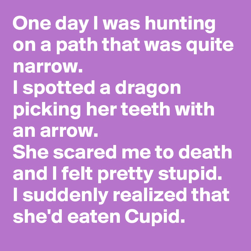 One day I was hunting on a path that was quite narrow. 
I spotted a dragon picking her teeth with an arrow.
She scared me to death and I felt pretty stupid.
I suddenly realized that she'd eaten Cupid. 