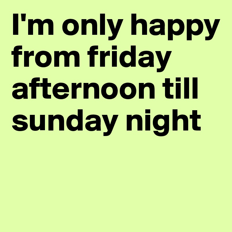 I'm only happy from friday afternoon till sunday night

