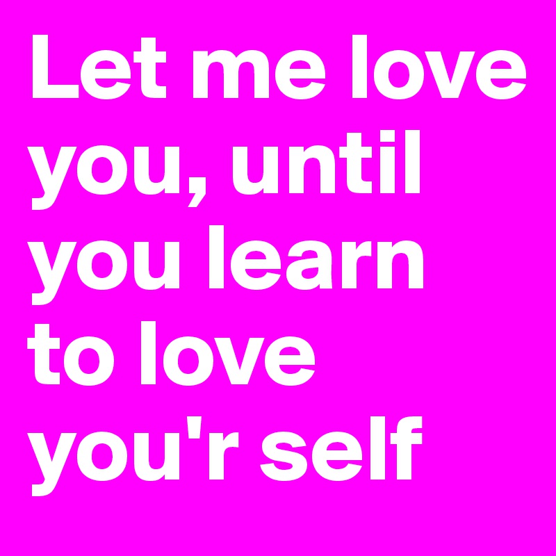 Let me love you, until you learn to love you'r self