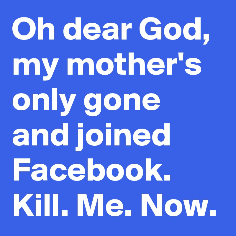 Oh dear God, my mother's only gone and joined Facebook. Kill. Me. Now. 