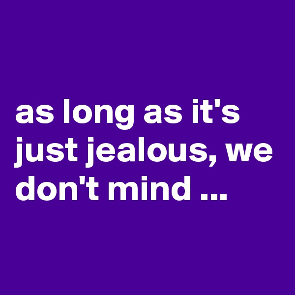 

as long as it's just jealous, we don't mind ...
