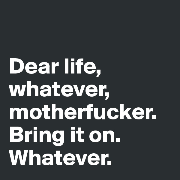 

Dear life, whatever, motherfucker. Bring it on.
Whatever.